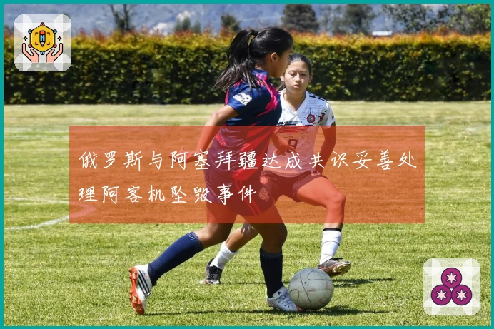 俄罗斯与阿塞拜疆达成共识妥善处理阿客机坠毁事件