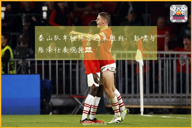 泰山队年轻阵容迎来胜利，彭啸与陈泽仕表现抢眼