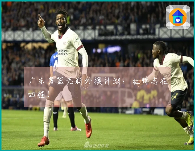广东男篮无新外援计划，杜锋志在四强！