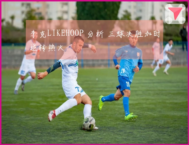李克LIKEHOOP 分析 三球决胜加时逆转热火
