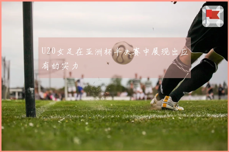 U20女足在亚洲杯半决赛中展现出应有的实力