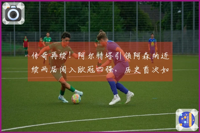 传奇再续！阿尔特塔引领阿森纳连续两届闯入欧冠四强，历史首次如此成就