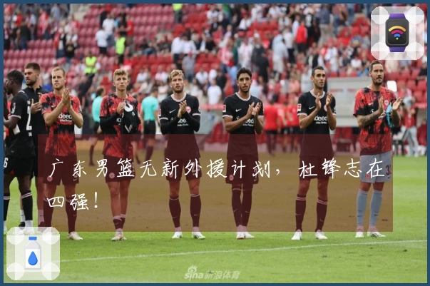 广东男篮无新外援计划，杜锋志在四强！