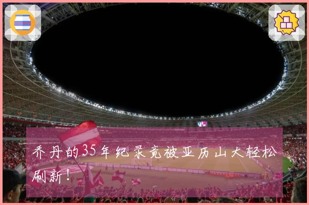 乔丹的35年纪录竟被亚历山大轻松刷新！