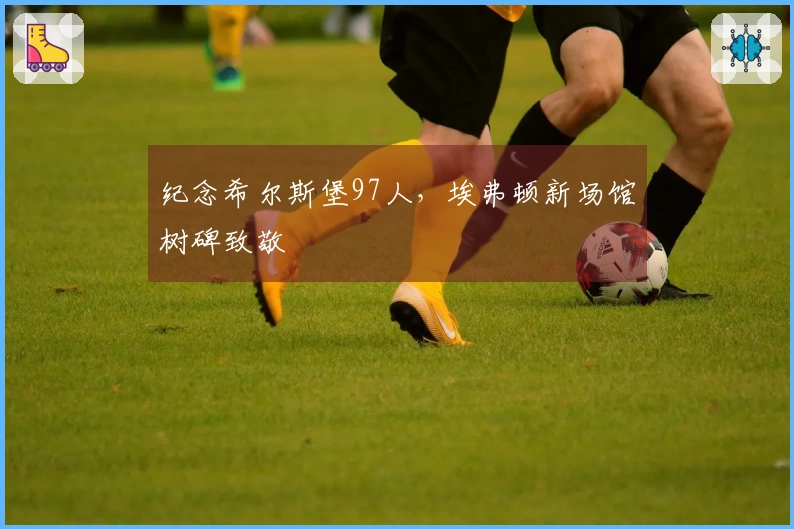 纪念希尔斯堡97人，埃弗顿新场馆树碑致敬