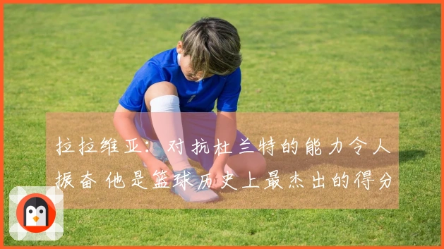 拉拉维亚：对抗杜兰特的能力令人振奋 他是篮球历史上最杰出的得分手之一