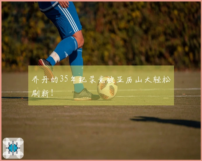 乔丹的35年纪录竟被亚历山大轻松刷新！