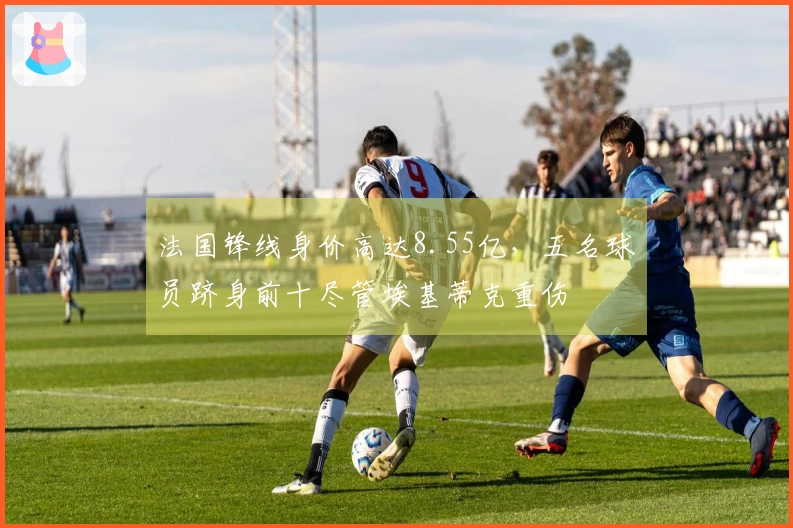 法国锋线身价高达8.55亿，五名球员跻身前十尽管埃基蒂克重伤