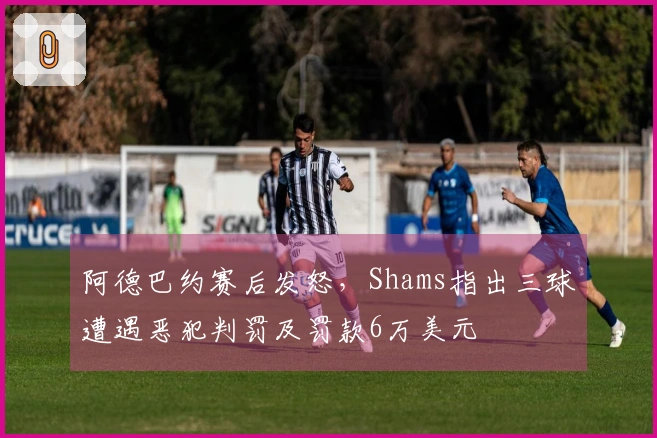阿德巴约赛后发怒，Shams指出三球遭遇恶犯判罚及罚款6万美元