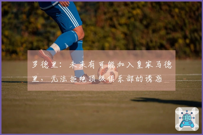 罗德里：未来有可能加入皇家马德里，无法拒绝顶级俱乐部的诱惑