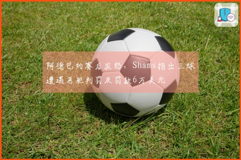阿德巴约赛后发怒，Shams指出三球遭遇恶犯判罚及罚款6万美元