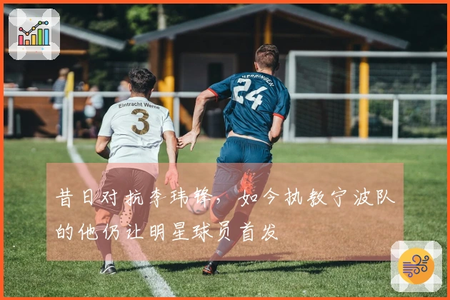 昔日对抗李玮锋，如今执教宁波队的他仍让明星球员首发