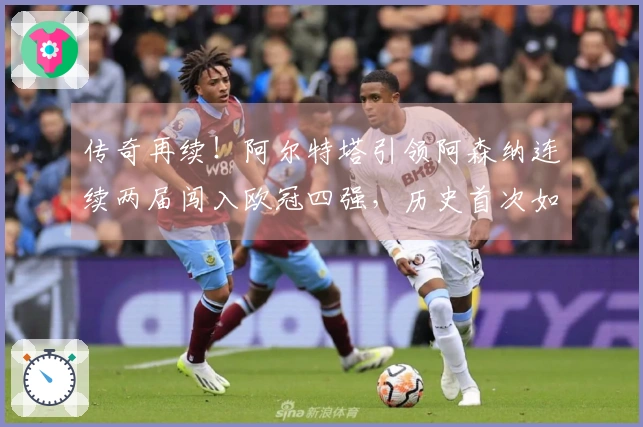 传奇再续！阿尔特塔引领阿森纳连续两届闯入欧冠四强，历史首次如此成就